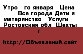  Утро 1-го января › Цена ­ 18 - Все города Дети и материнство » Услуги   . Ростовская обл.,Шахты г.